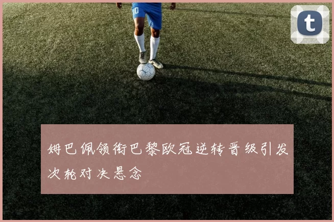 姆巴佩领衔巴黎欧冠逆转晋级引发次轮对决悬念