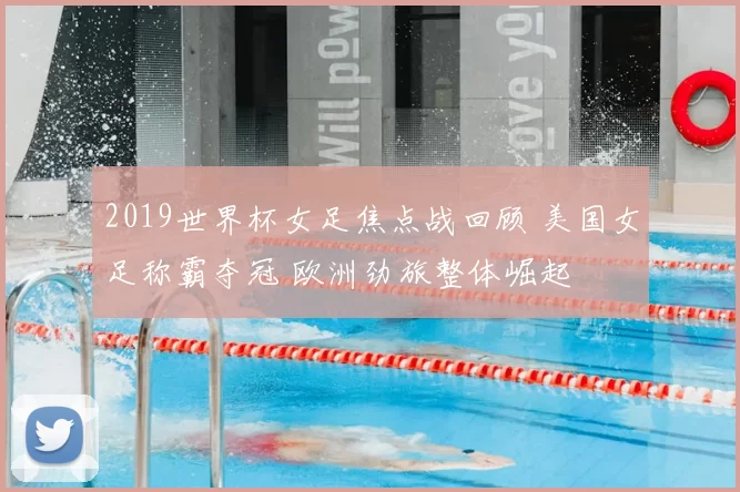2019世界杯女足焦点战回顾 美国女足称霸夺冠 欧洲劲旅整体崛起