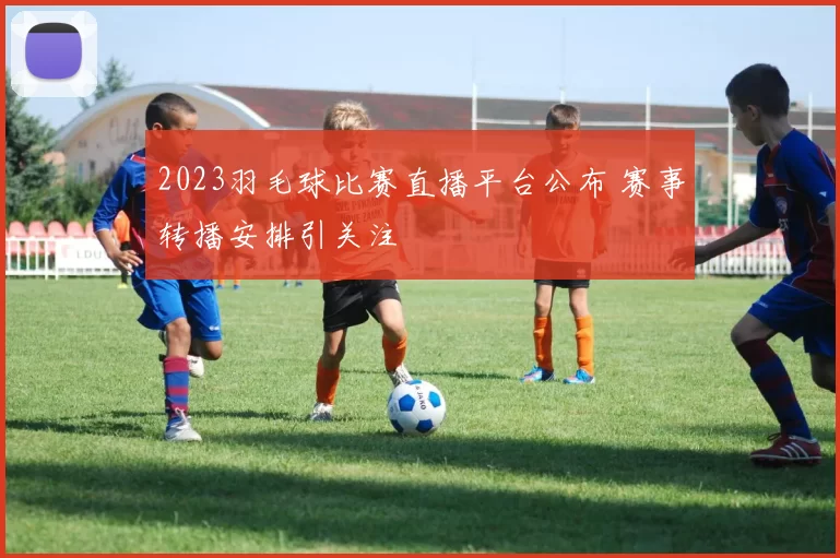 2023羽毛球比赛直播平台公布 赛事转播安排引关注