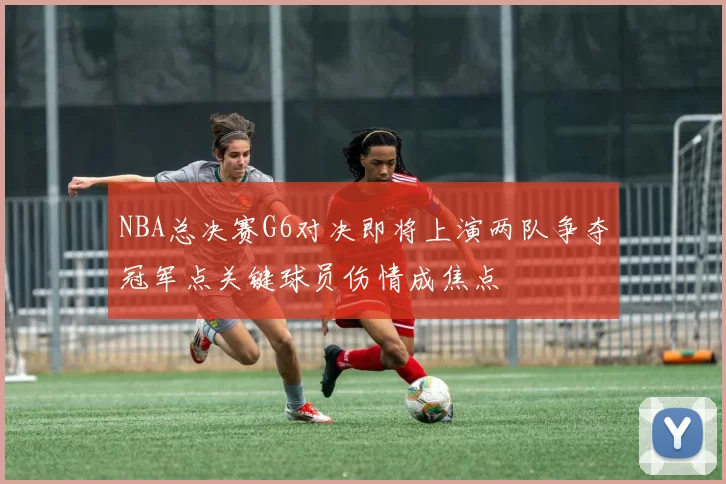 NBA总决赛G6对决即将上演两队争夺冠军点关键球员伤情成焦点